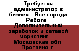Требуется администратор в бизнес - Все города Работа » Дополнительный заработок и сетевой маркетинг   . Московская обл.,Протвино г.